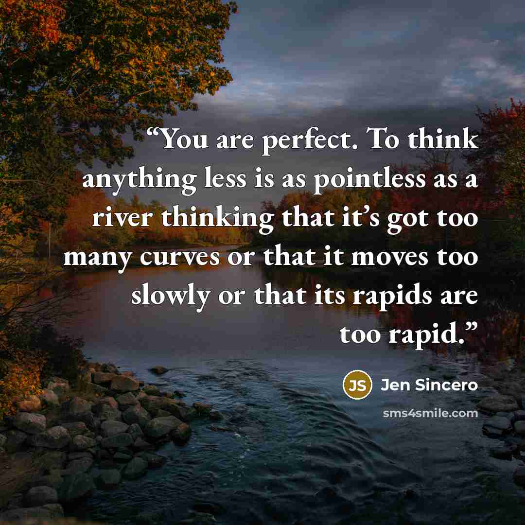 “You are perfect. To think anything less is as pointless as a river thinking that it’s got too many curves or that it moves too slowly or that its rapids are too rapid.” quote by Jen Sincero