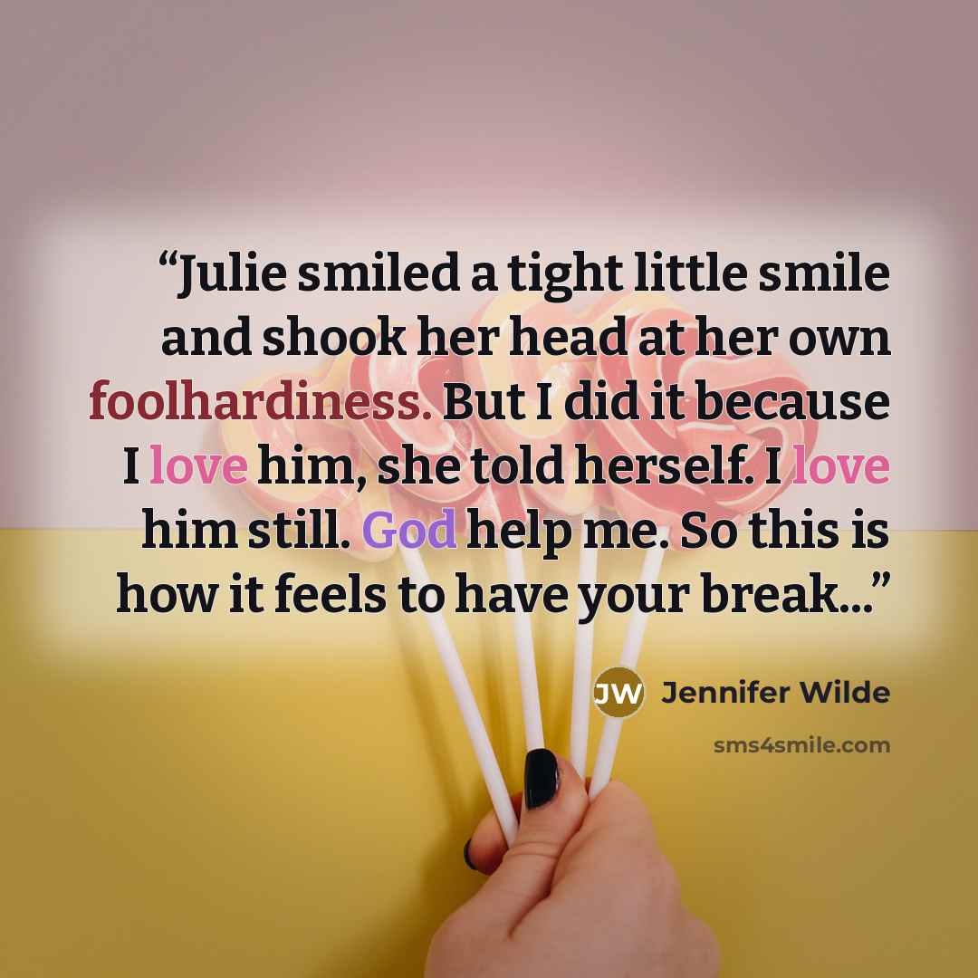“Julie smiled a tight little smile and shook her head at her own foolhardiness. But I did it because I love him, she told herself. I love him still. God help me. So this is how it feels to have your break...” quote by jennifer wilde