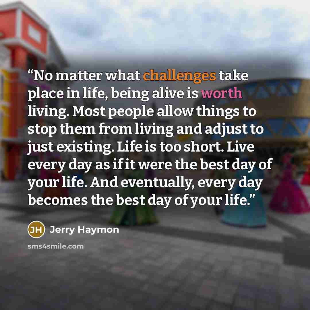“No matter what challenges take place in life, being alive is worth living. Most people allow things to stop them from living and adjust to just existing. Life is too short. Live every day as if it were the best day of your life. And eventually, every day becomes the best day of your life.” quote by Jerry Haymon