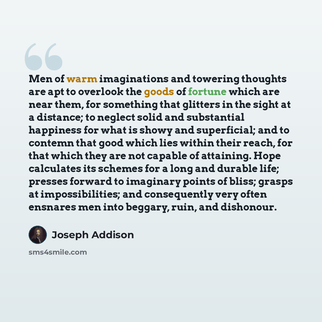 “Men of warm imaginations and towering thoughts are apt to overlook the goods of fortune which are near them, for something that glitters in the sight at a distance; to neglect solid and substantial happiness for what is showy and superficial; and to contemn that good which lies within their reach…” quote by Joseph Addison