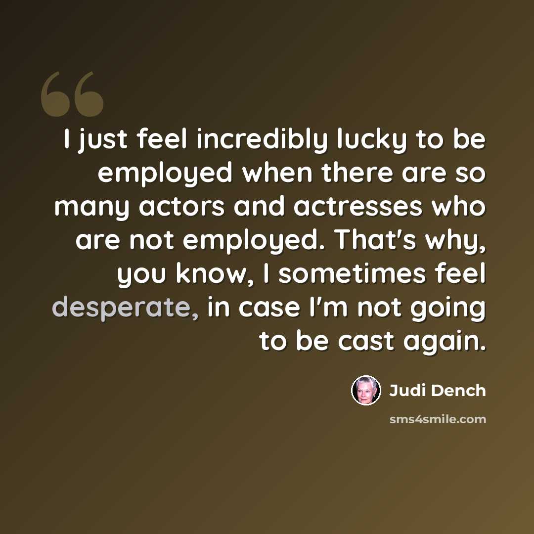 “I just feel incredibly lucky to be employed when there are so many actors and actresses who are not employed. That's why, you know, I sometimes feel desperate, in case I'm not going to be cast again.” quote by Judi Dench