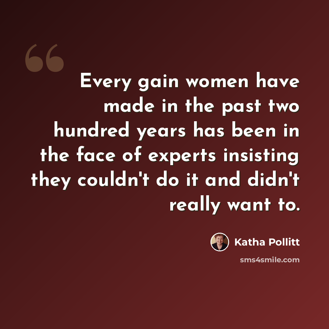 “Every gain women have made in the past two hundred years has been in the face of experts insisting they couldn't do it and didn't really want to.” quote by Katha Pollitt