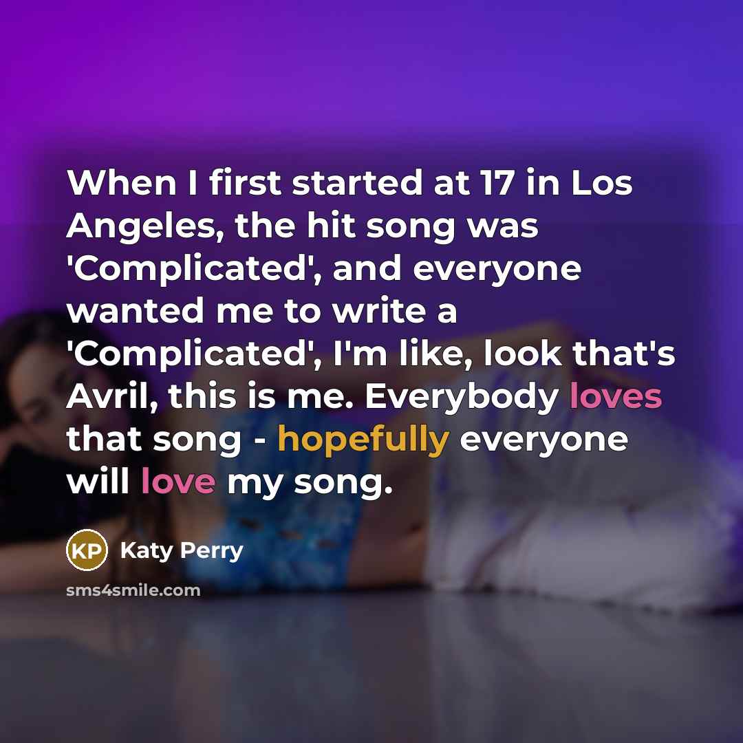 “When I first started at 17 in Los Angeles, the hit song was 'Complicated', and everyone wanted me to write a 'Complicated', I'm like, look that's Avril, this is me. Everybody loves that song - hopefully everyone will love my song.” quote by Katy Perry