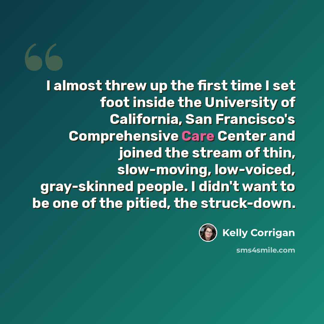 “I almost threw up the first time I set foot inside the University of California, San Francisco's Comprehensive Care Center and joined the stream of thin, slow-moving, low-voiced, gray-skinned people. I didn't want to be one of the pitied, the struck-down.” quote by Kelly Corrigan