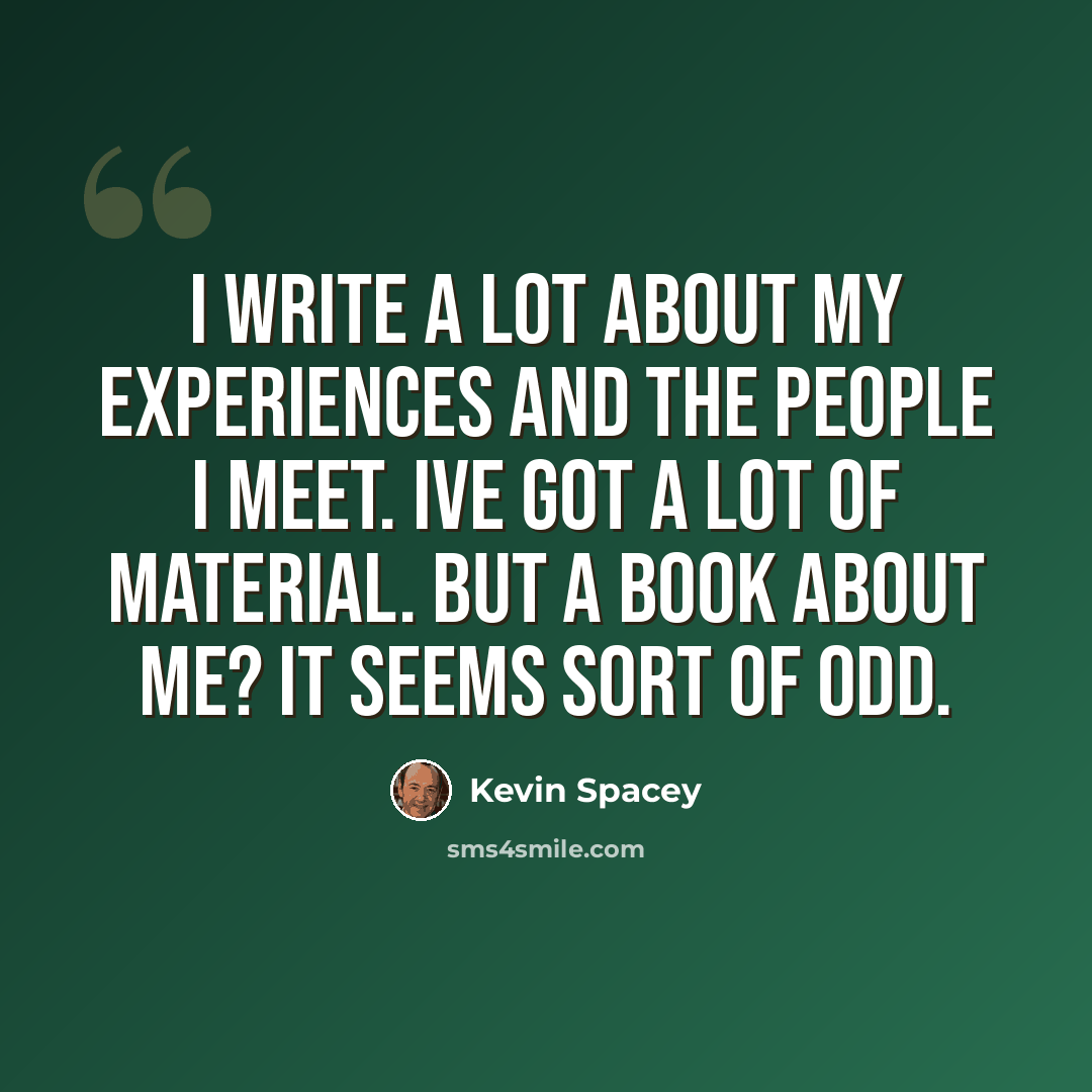 “I write a lot about my experiences and the people I meet. Ive got a lot of material. But a book about me? It seems sort of odd.” quote by Kevin Spacey
