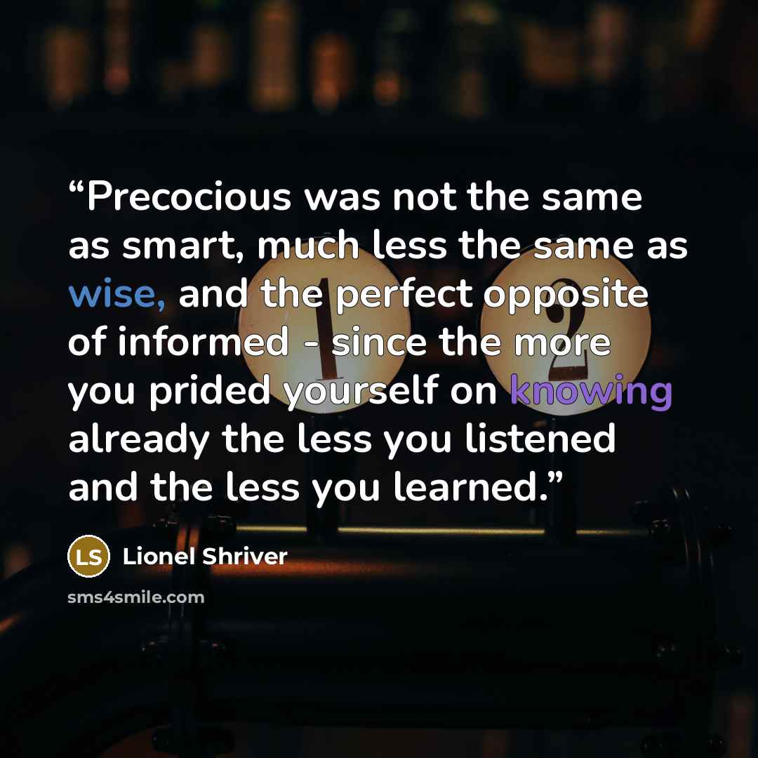 “Precocious was not the same as smart, much less the same as wise, and the perfect opposite of informed - since the more you prided yourself on knowing already the less you listened and the less you learned.” quote by Lionel Shriver