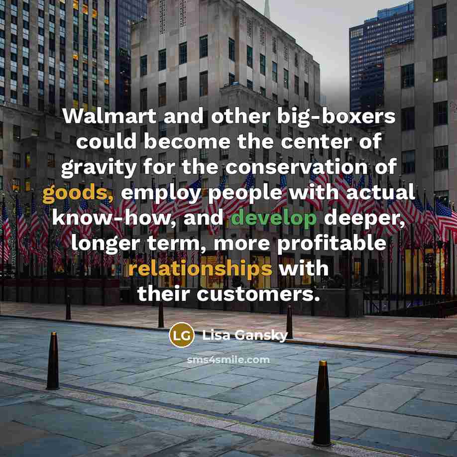 “Walmart and other big-boxers could become the center of gravity for the conservation of goods, employ people with actual know-how, and develop deeper, longer term, more profitable relationships with their customers.” quote by Lisa Gansky