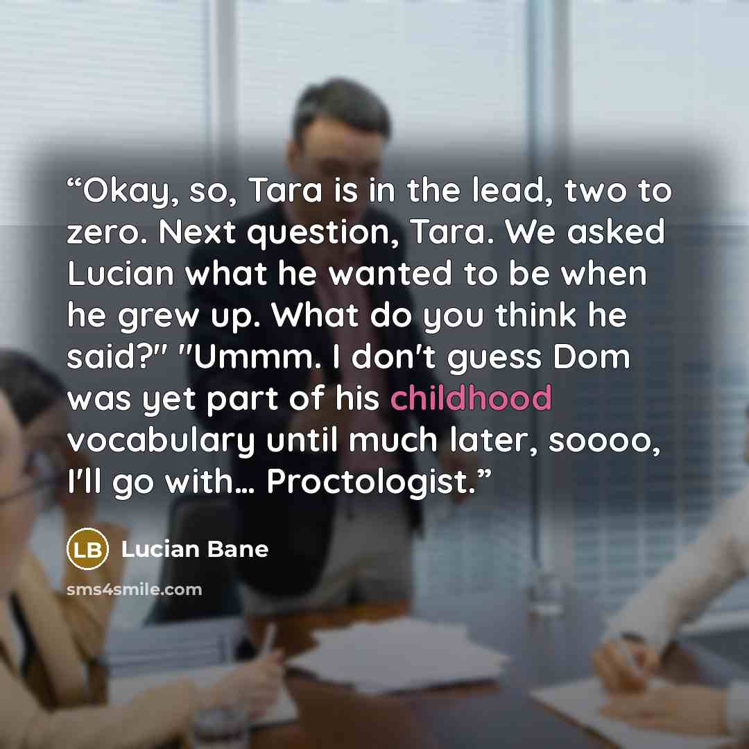 “Okay, so, Tara is in the lead, two to zero. Next question, Tara. We asked Lucian what he wanted to be when he grew up. What do you think he said?" "Ummm. I don't guess Dom was yet part of his childhood vocabulary until much later, soooo, I'll go with… Proctologist.” quote by Lucian Bane