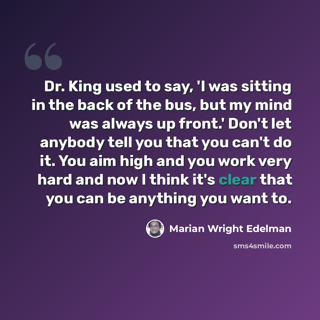 “Dr. King used to say, 'I was sitting in the back of the bus, but my mind was always up front.' Don't let anybody tell you that you can't do it. You aim high and you work very hard and now I think it's clear that you can be anything you want to.” quote by Marian Wright Edelman