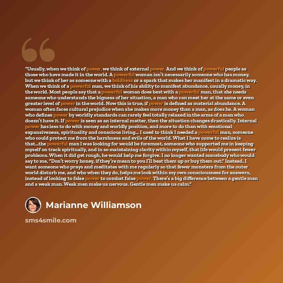 “Usually, when we think of power, we think of external power. And we think of powerful people as those who have made it in the world. A powerful woman isn’t necessarily someone who has money, but we think of her as someone with a boldness or a spark that makes her manifest in a dramatic way. When…” quote by Marianne Williamson