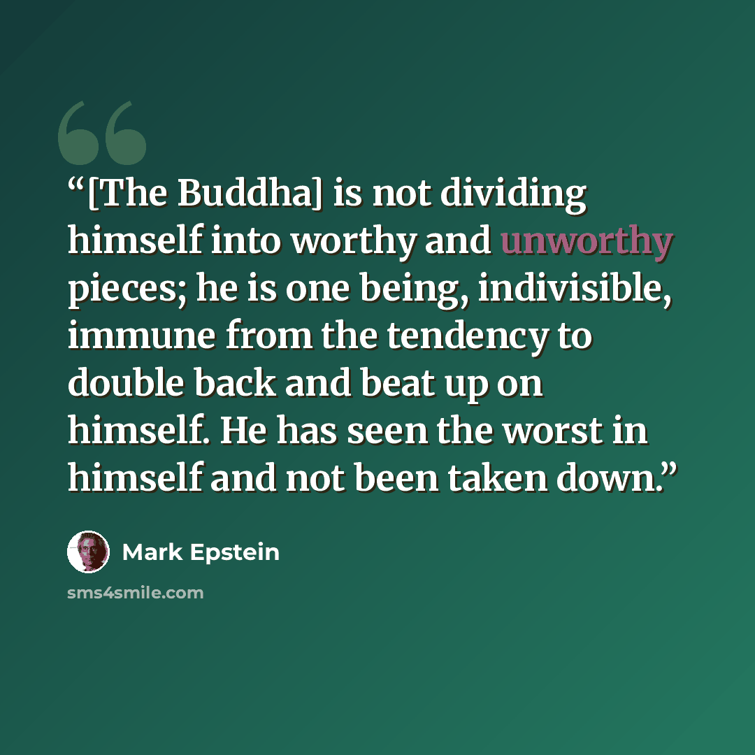 “[The Buddha] is not dividing himself into worthy and unworthy pieces; he is one being, indivisible, immune from the tendency to double back and beat up on himself. He has seen the worst in himself and not been taken down.” quote by Mark Epstein