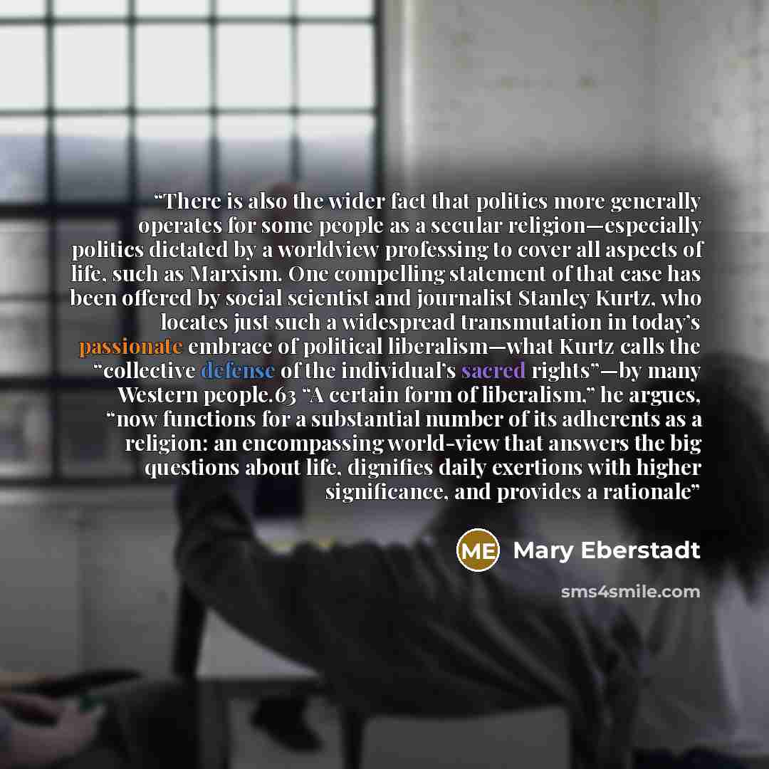“There is also the wider fact that politics more generally operates for some people as a secular religion—especially politics dictated by a worldview professing to cover all aspects of life, such as Marxism. One compelling statement of that case has been offered by social scientist and journalist…” quote by Mary Eberstadt