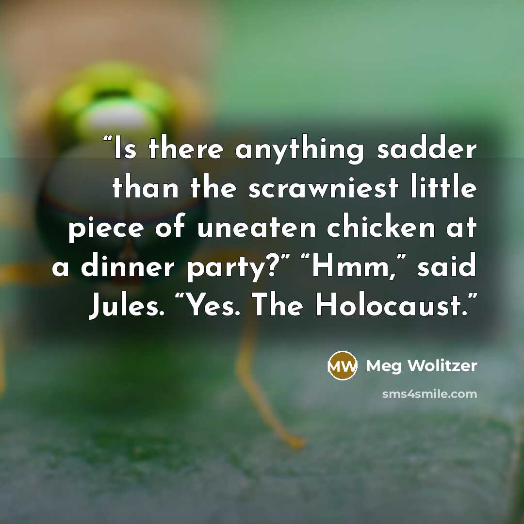 “Is there anything sadder than the scrawniest little piece of uneaten chicken at a dinner party?” “Hmm,” said Jules. “Yes. The Holocaust.” quote by Meg Wolitzer