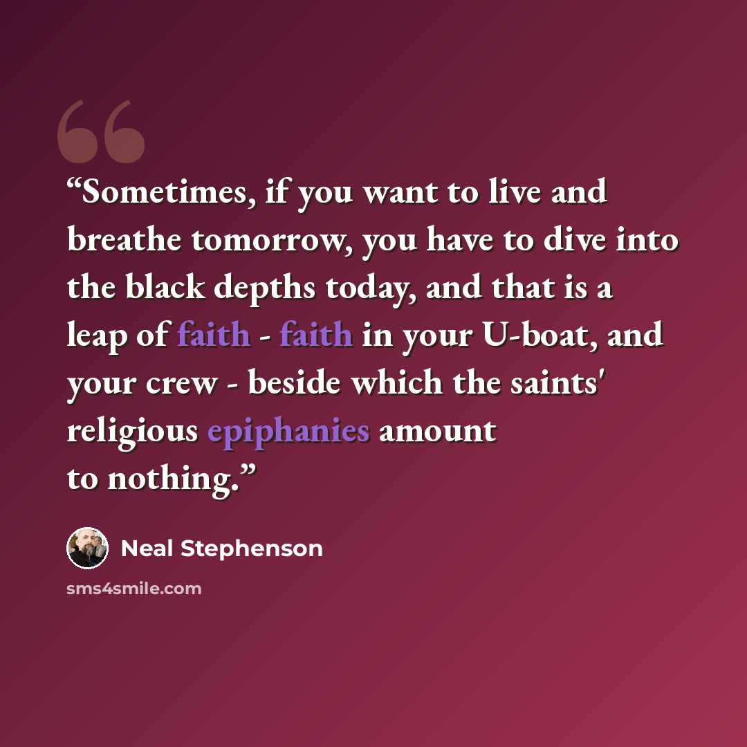 “Sometimes, if you want to live and breathe tomorrow, you have to dive into the black depths today, and that is a leap of faith - faith in your U-boat, and your crew - beside which the saints' religious epiphanies amount to nothing.” quote by Neal Stephenson