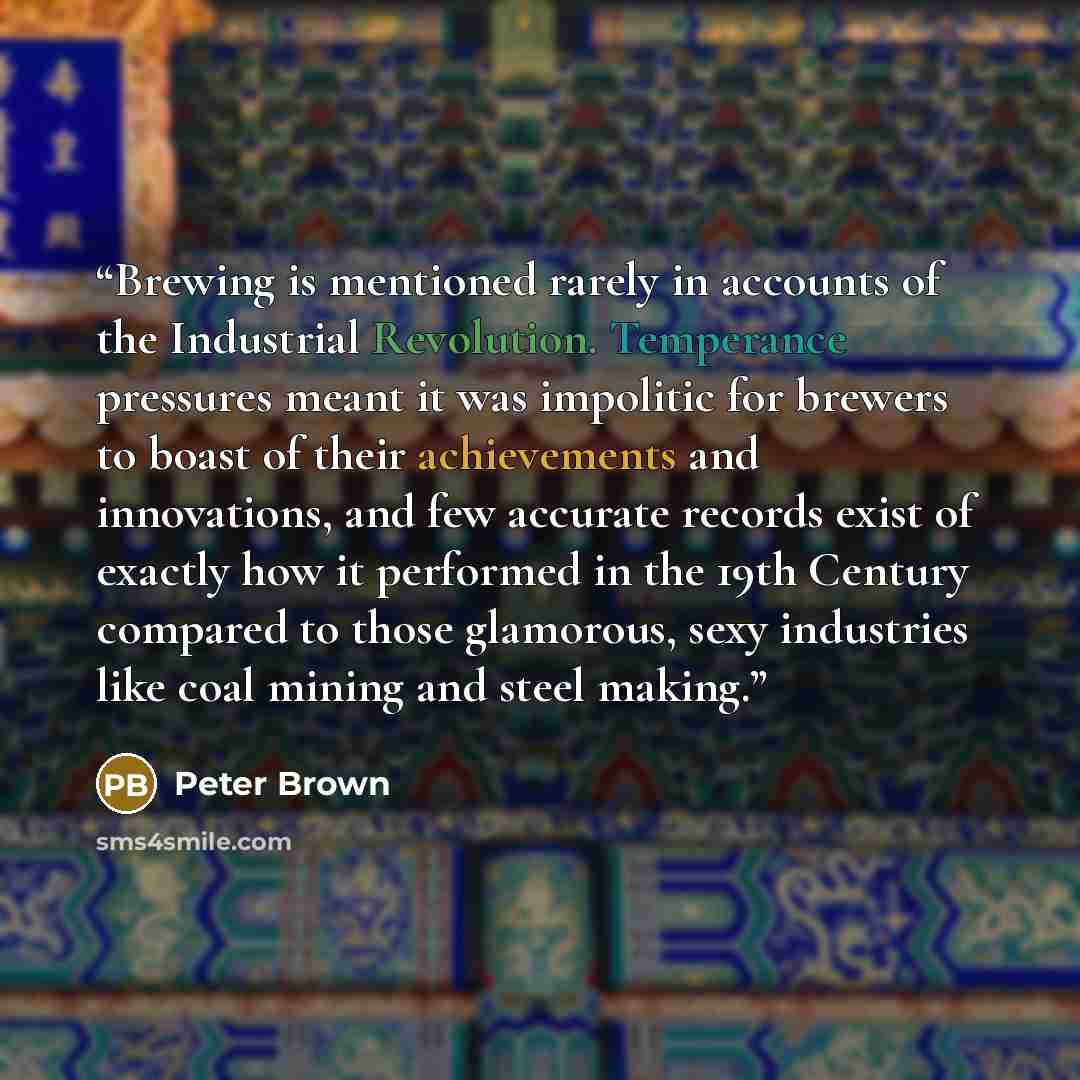 “Brewing is mentioned rarely in accounts of the Industrial Revolution. Temperance pressures meant it was impolitic for brewers to boast of their achievements and innovations, and few accurate records exist of exactly how it performed in the 19th Century compared to those glamorous, sexy industries…” quote by Peter Brown