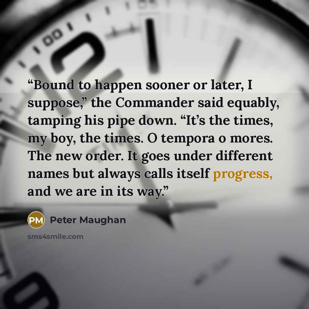 “Bound to happen sooner or later, I suppose,” the Commander said equably, tamping his pipe down. “It’s the times, my boy, the times. O tempora o mores. The new order. It goes under different names but always calls itself progress, and we are in its way.” quote by Peter Maughan