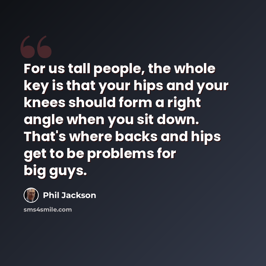 “For us tall people, the whole key is that your hips and your knees should form a right angle when you sit down. That's where backs and hips get to be problems for big guys.” quote by Phil Jackson