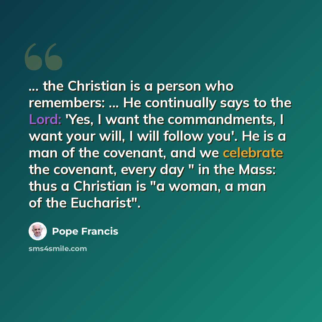 “... the Christian is a person who remembers: ... He continually says to the Lord: 'Yes, I want the commandments, I want your will, I will follow you'. He is a man of the covenant, and we celebrate the covenant, every day " in the Mass: thus a Christian is "a woman, a man of the Eucharist".” quote by Pope Francis