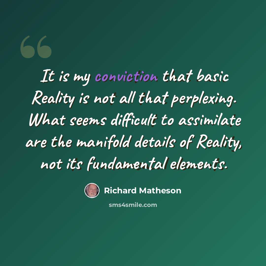 “It is my conviction that basic Reality is not all that perplexing. What seems difficult to assimilate are the manifold details of Reality, not its fundamental elements.” quote by Richard Matheson