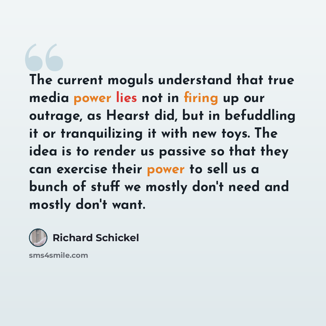 “The current moguls understand that true media power lies not in firing up our outrage, as Hearst did, but in befuddling it or tranquilizing it with new toys. The idea is to render us passive so that they can exercise their power to sell us a bunch of stuff we mostly don't need and mostly don't want.” quote by Richard Schickel