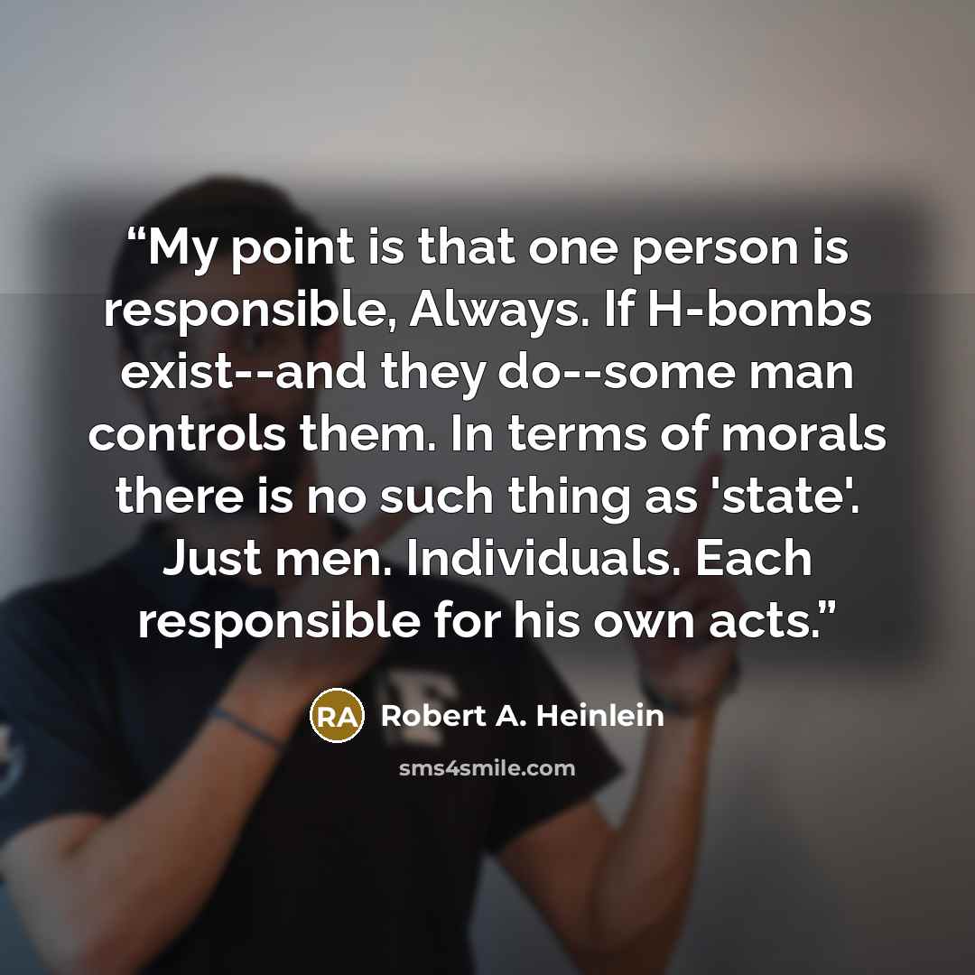 “My point is that one person is responsible, Always. If H-bombs exist--and they do--some man controls them. In terms of morals there is no such thing as 'state'. Just men. Individuals. Each responsible for his own acts.” quote by Robert A. Heinlein