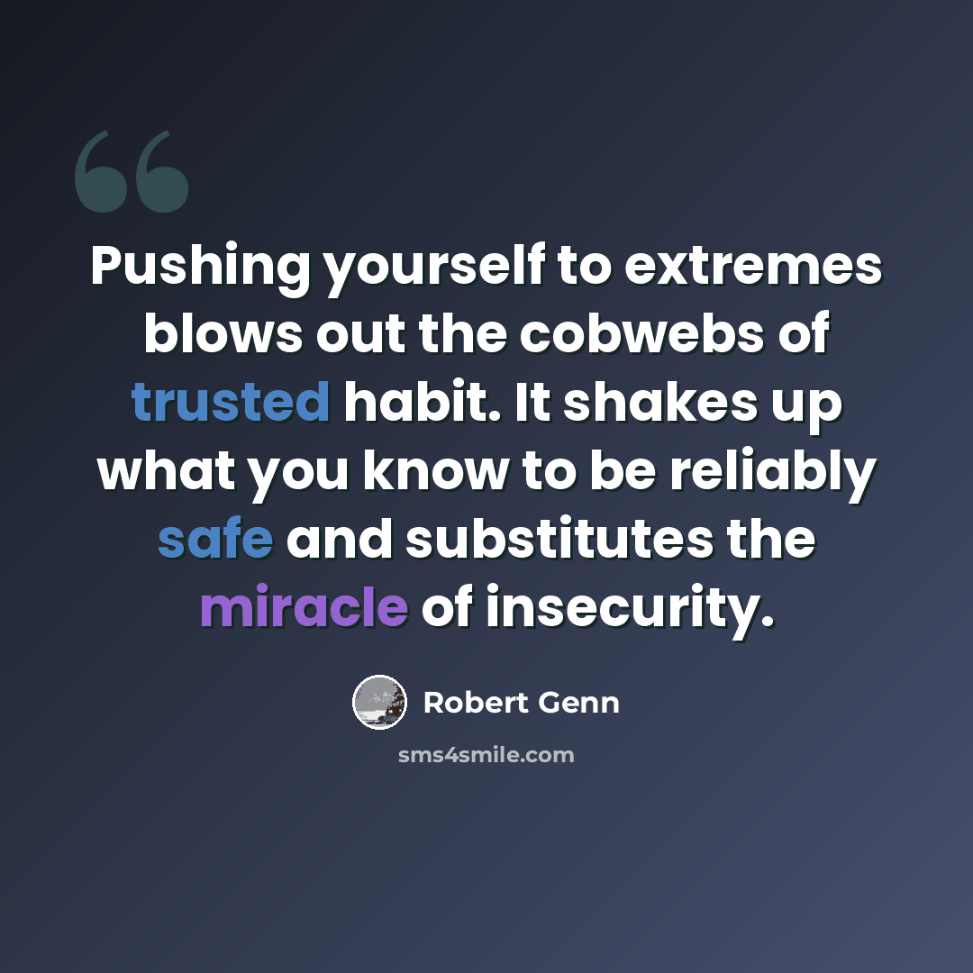 “Pushing yourself to extremes blows out the cobwebs of trusted habit. It shakes up what you know to be reliably safe and substitutes the miracle of insecurity.” quote by Robert Genn
