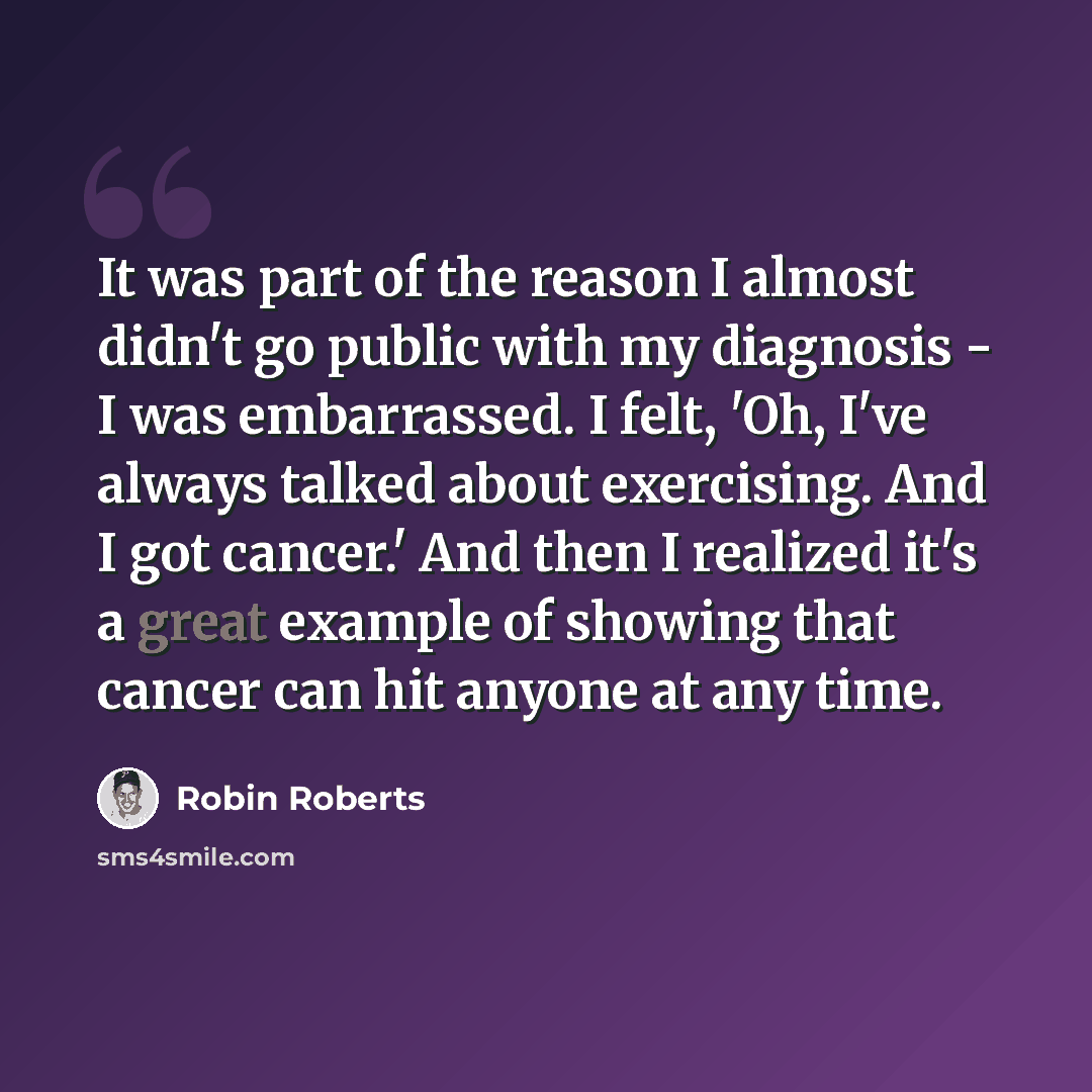 “It was part of the reason I almost didn't go public with my diagnosis - I was embarrassed. I felt, 'Oh, I've always talked about exercising. And I got cancer.' And then I realized it's a great example of showing that cancer can hit anyone at any time.” quote by Robin Roberts