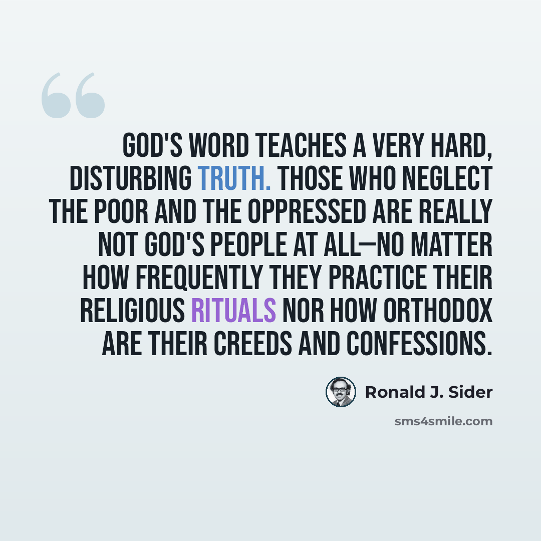 “God's Word teaches a very hard, disturbing truth. Those who neglect the poor and the oppressed are really not God's people at all—no matter how frequently they practice their religious rituals nor how orthodox are their creeds and confessions.” quote by Ronald J. Sider