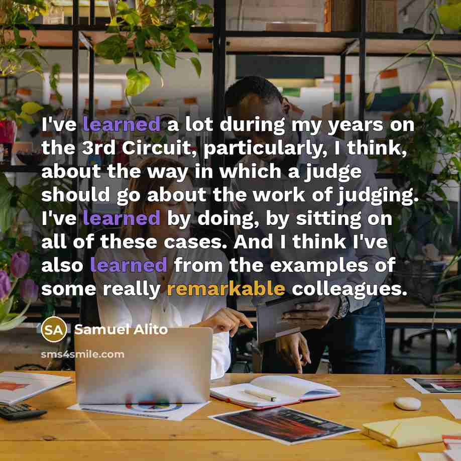 “I've learned a lot during my years on the 3rd Circuit, particularly, I think, about the way in which a judge should go about the work of judging. I've learned by doing, by sitting on all of these cases. And I think I've also learned from the examples of some really remarkable colleagues.” quote by Samuel Alito