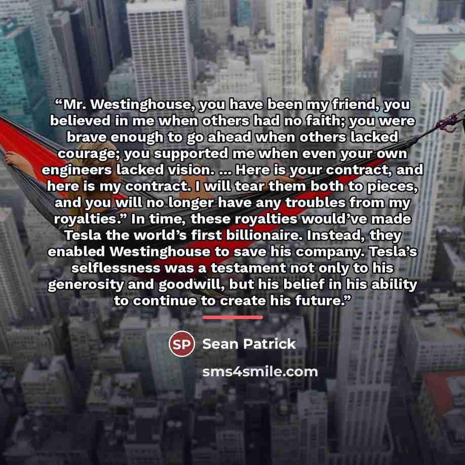 “Mr. Westinghouse, you have been my friend, you believed in me when others had no faith; you were brave enough to go ahead when others lacked courage; you supported me when even your own engineers lacked vision. ... Here is your contract, and here is my contract. I will tear them both to pieces…” quote by Sean Patrick