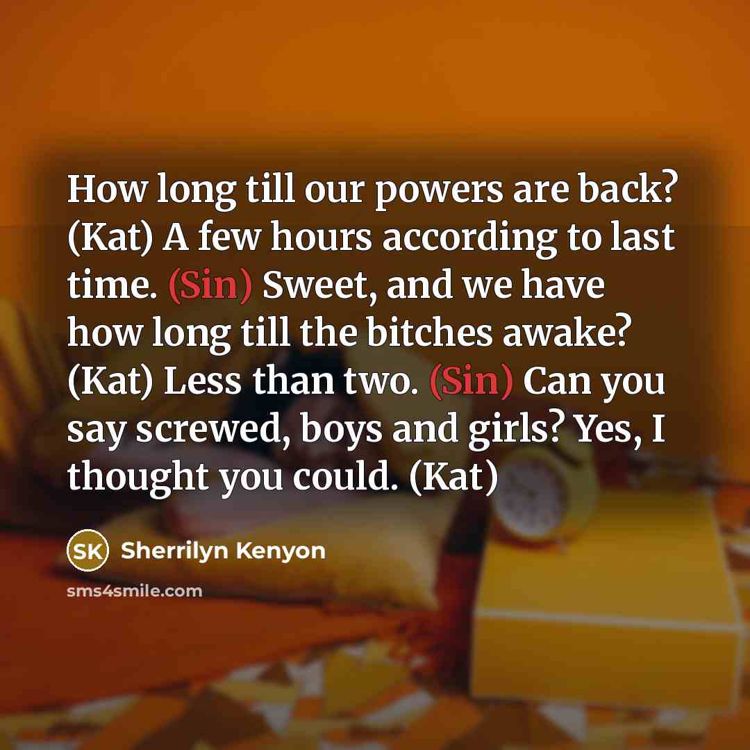 “How long till our powers are back? (Kat) A few hours according to last time. (Sin) Sweet, and we have how long till the bitches awake? (Kat) Less than two. (Sin) Can you say screwed, boys and girls? Yes, I thought you could. (Kat)” quote by Sherrilyn Kenyon