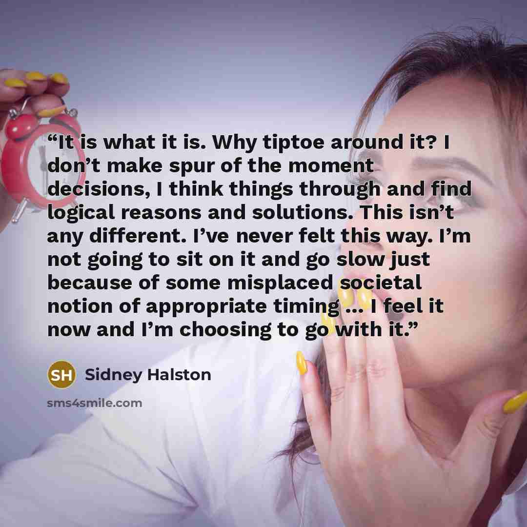 “It is what it is. Why tiptoe around it? I don’t make spur of the moment decisions, I think things through and find logical reasons and solutions. This isn’t any different. I’ve never felt this way. I’m not going to sit on it and go slow just because of some misplaced societal notion of appropriate…” quote by Sidney Halston