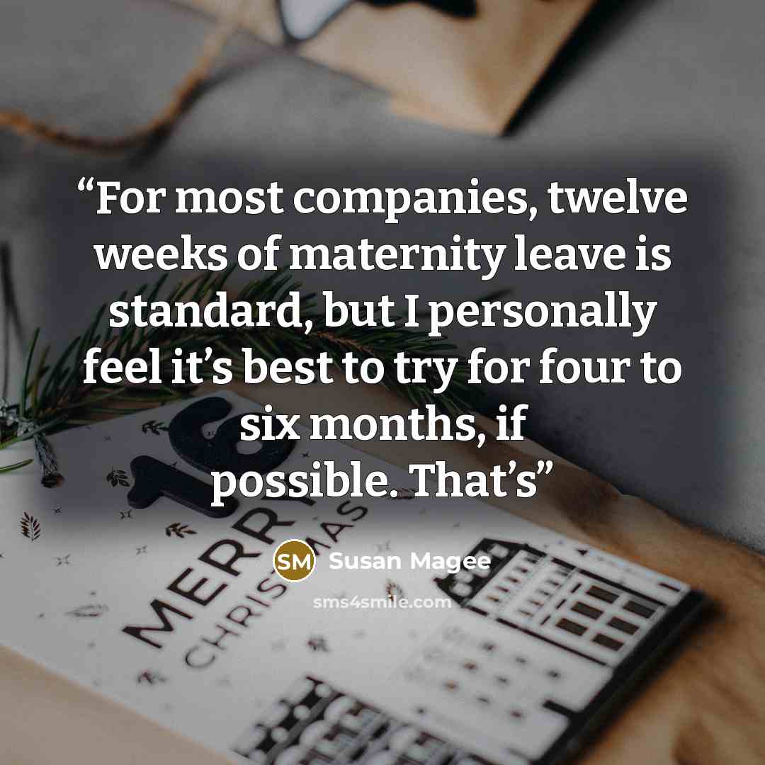 “For most companies, twelve weeks of maternity leave is standard, but I personally feel it’s best to try for four to six months, if possible. That’s” quote by Susan Magee