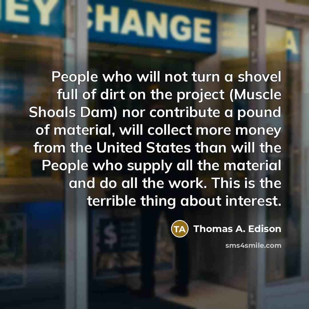 “People who will not turn a shovel full of dirt on the project (Muscle Shoals Dam) nor contribute a pound of material, will collect more money from the United States than will the People who supply all the material and do all the work. This is the terrible thing about interest.” quote by Thomas A. Edison