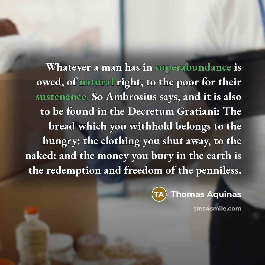 “Whatever a man has in superabundance is owed, of natural right, to the poor for their sustenance. So Ambrosius says, and it is also to be found in the Decretum Gratiani: The bread which you withhold belongs to the hungry: the clothing you shut away, to the naked: and the money you bury in the…” quote by Thomas Aquinas
