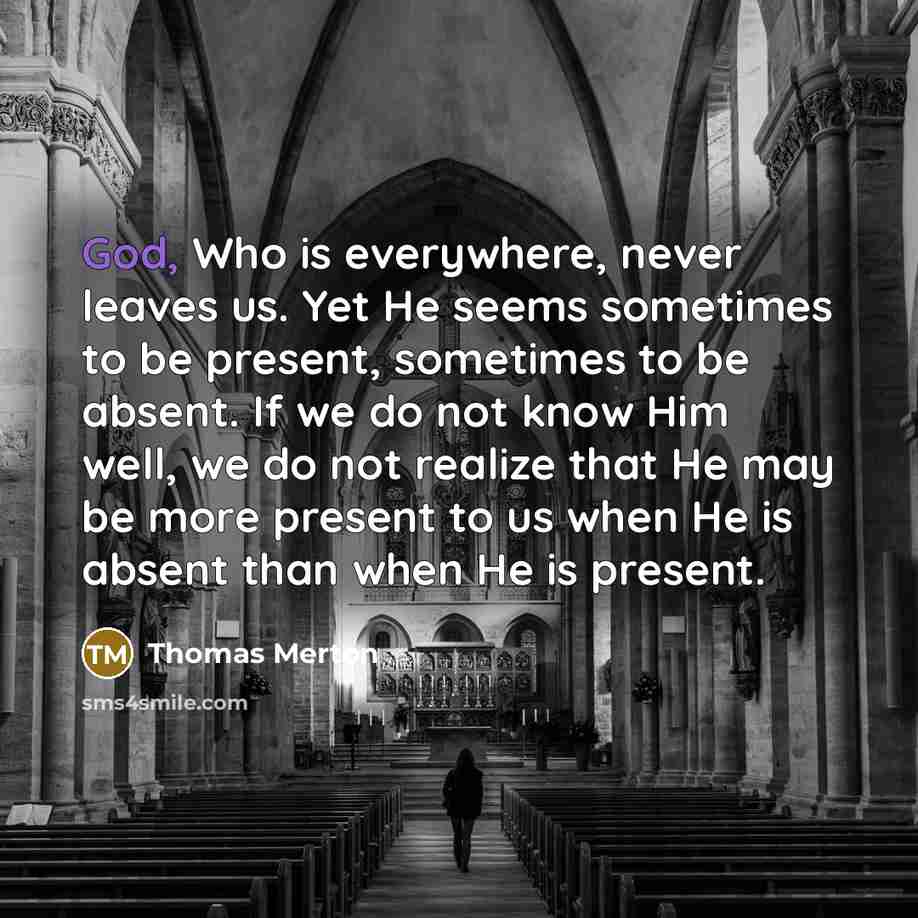 “God, Who is everywhere, never leaves us. Yet He seems sometimes to be present, sometimes to be absent. If we do not know Him well, we do not realize that He may be more present to us when He is absent than when He is present.” quote by Thomas Merton