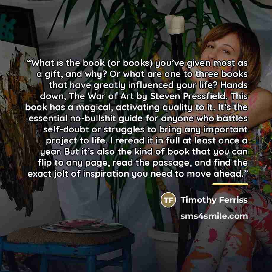 “What is the book (or books) you’ve given most as a gift, and why? Or what are one to three books that have greatly influenced your life? Hands down, The War of Art by Steven Pressfield. This book has a magical, activating quality to it. It’s the essential no-bullshit guide for anyone who battles…” quote by Timothy Ferriss