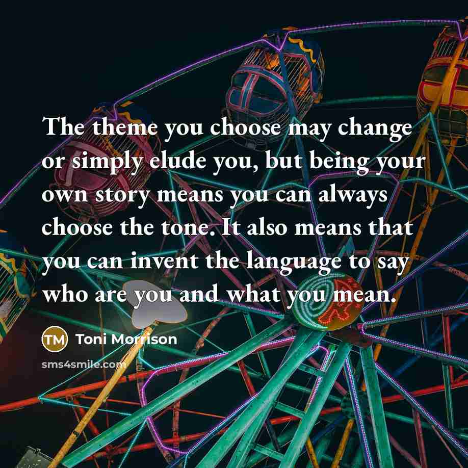 “The theme you choose may change or simply elude you, but being your own story means you can always choose the tone. It also means that you can invent the language to say who are you and what you mean.” quote by Toni Morrison
