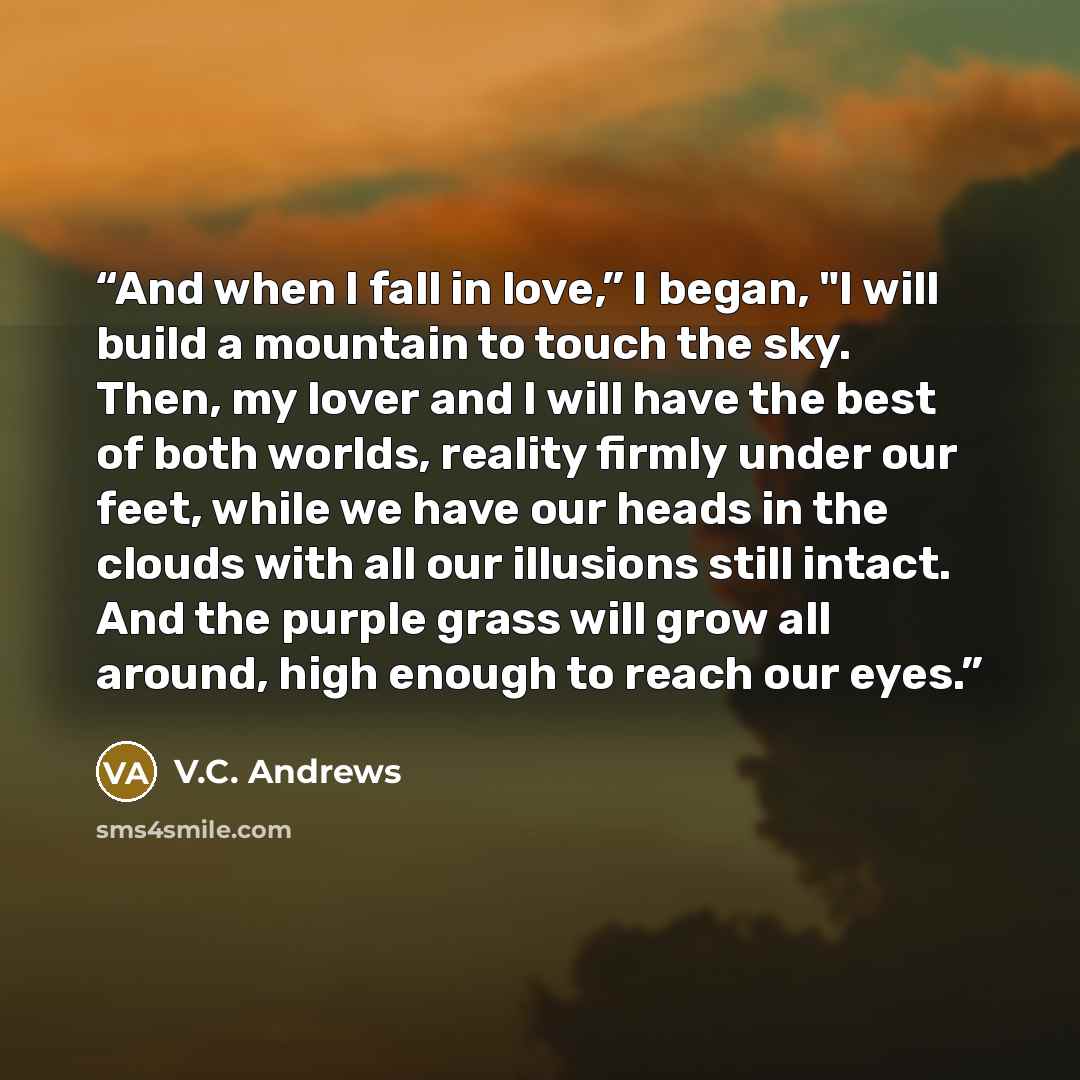 “And when I fall in love,” I began, "I will build a mountain to touch the sky. Then, my lover and I will have the best of both worlds, reality firmly under our feet, while we have our heads in the clouds with all our illusions still intact. And the purple grass will grow all around, high enough to…” quote by V.C. Andrews