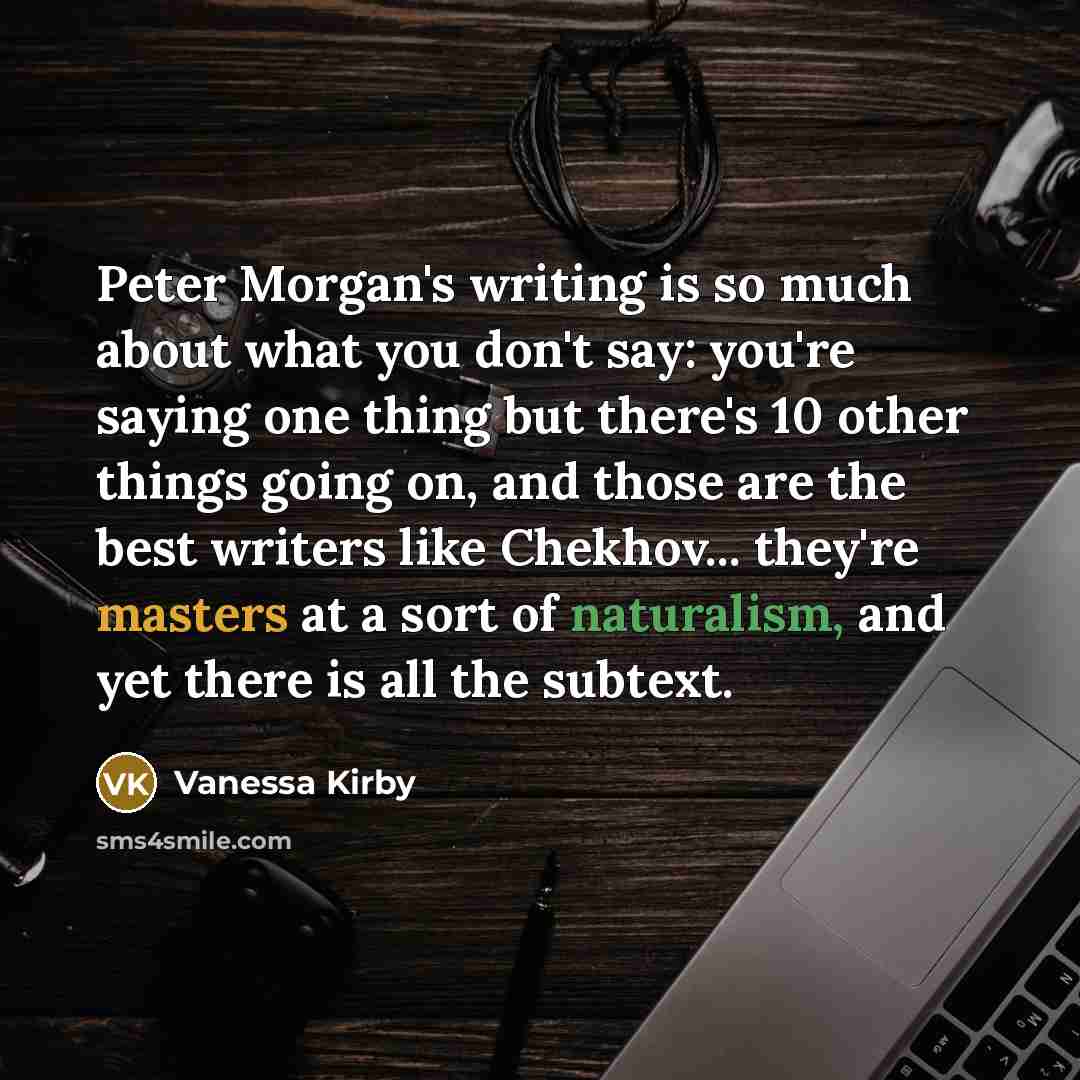 “Peter Morgan's writing is so much about what you don't say: you're saying one thing but there's 10 other things going on, and those are the best writers like Chekhov... they're masters at a sort of naturalism, and yet there is all the subtext.” quote by Vanessa Kirby