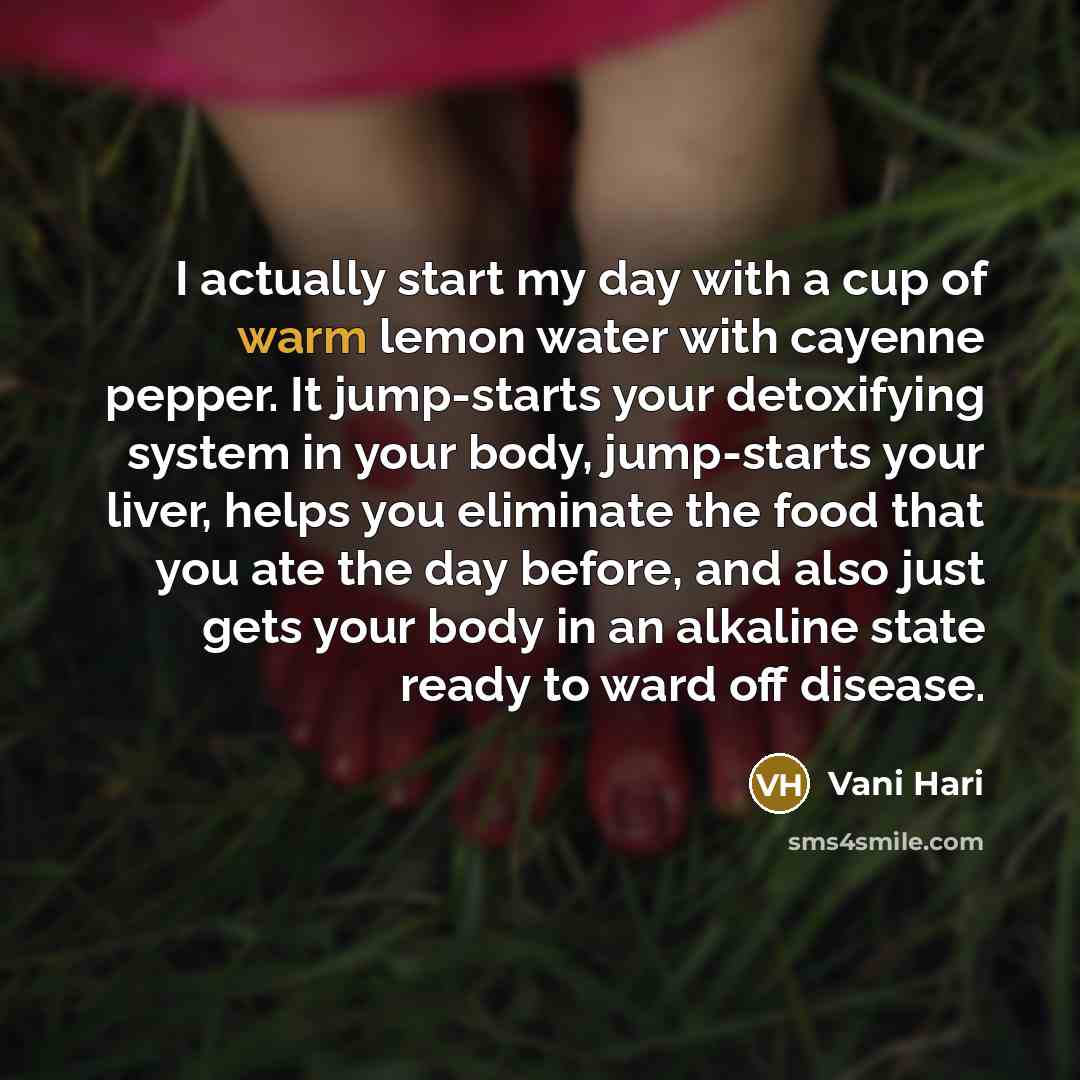 “I actually start my day with a cup of warm lemon water with cayenne pepper. It jump-starts your detoxifying system in your body, jump-starts your liver, helps you eliminate the food that you ate the day before, and also just gets your body in an alkaline state ready to ward off disease.” quote by Vani Hari