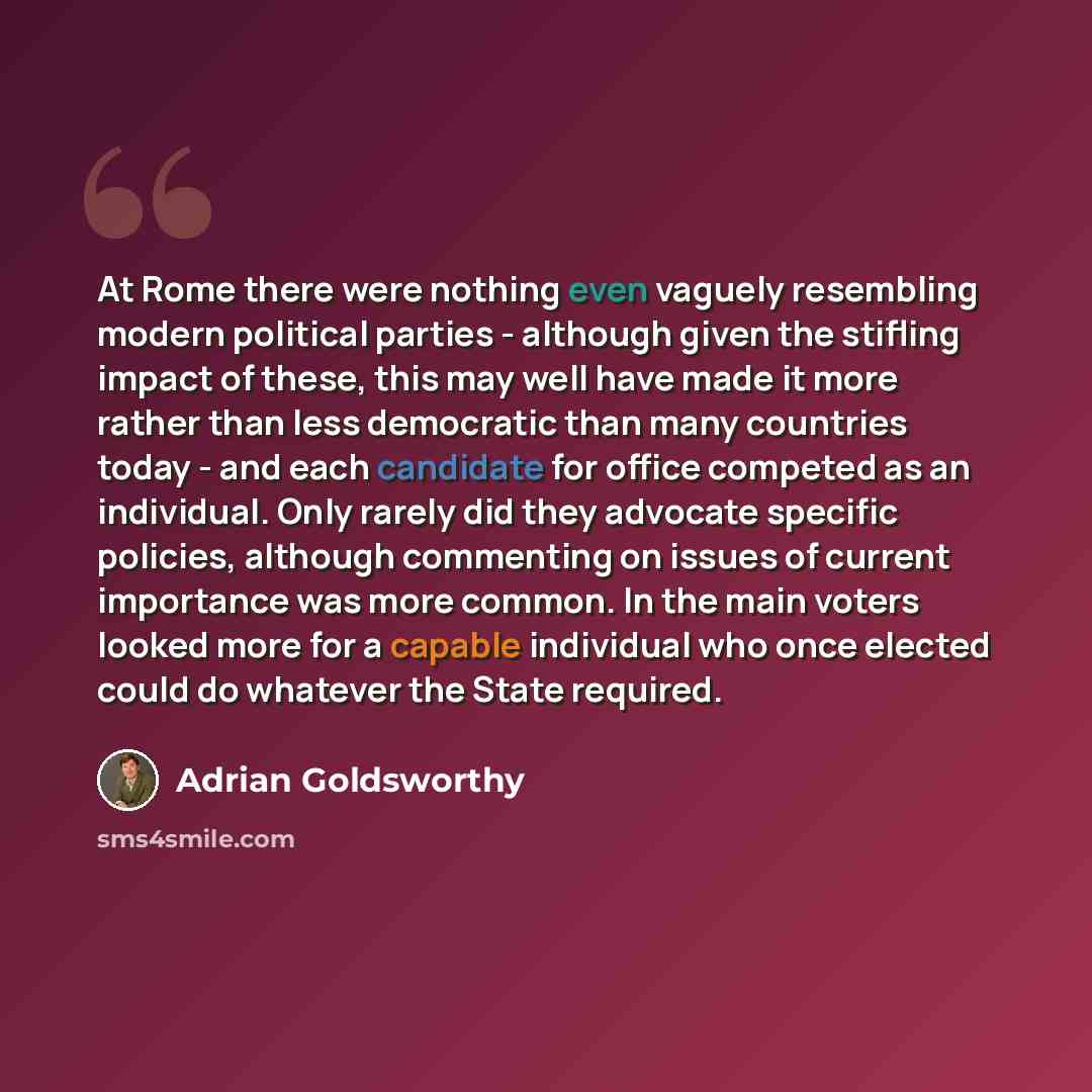 “At Rome there were nothing even vaguely resembling modern political parties - although given the stifling impact of these, this may well have made it more rather than less democratic than many countries today - and each candidate for office competed as an individual. Only rarely did they advocate…” quote by Adrian Goldsworthy