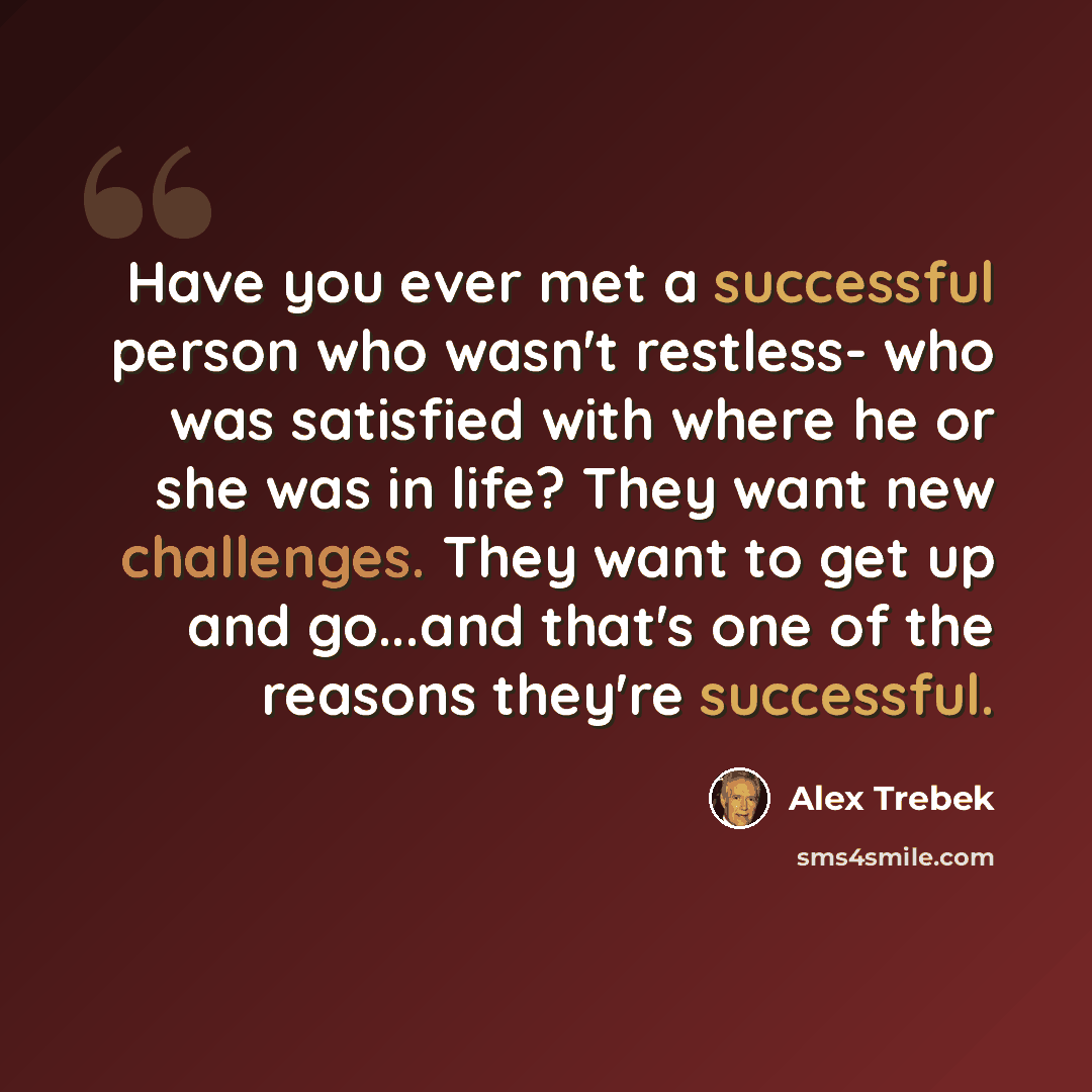 “Have you ever met a successful person who wasn't restless- who was satisfied with where he or she was in life? They want new challenges. They want to get up and go...and that's one of the reasons they're successful.” quote by Alex Trebek