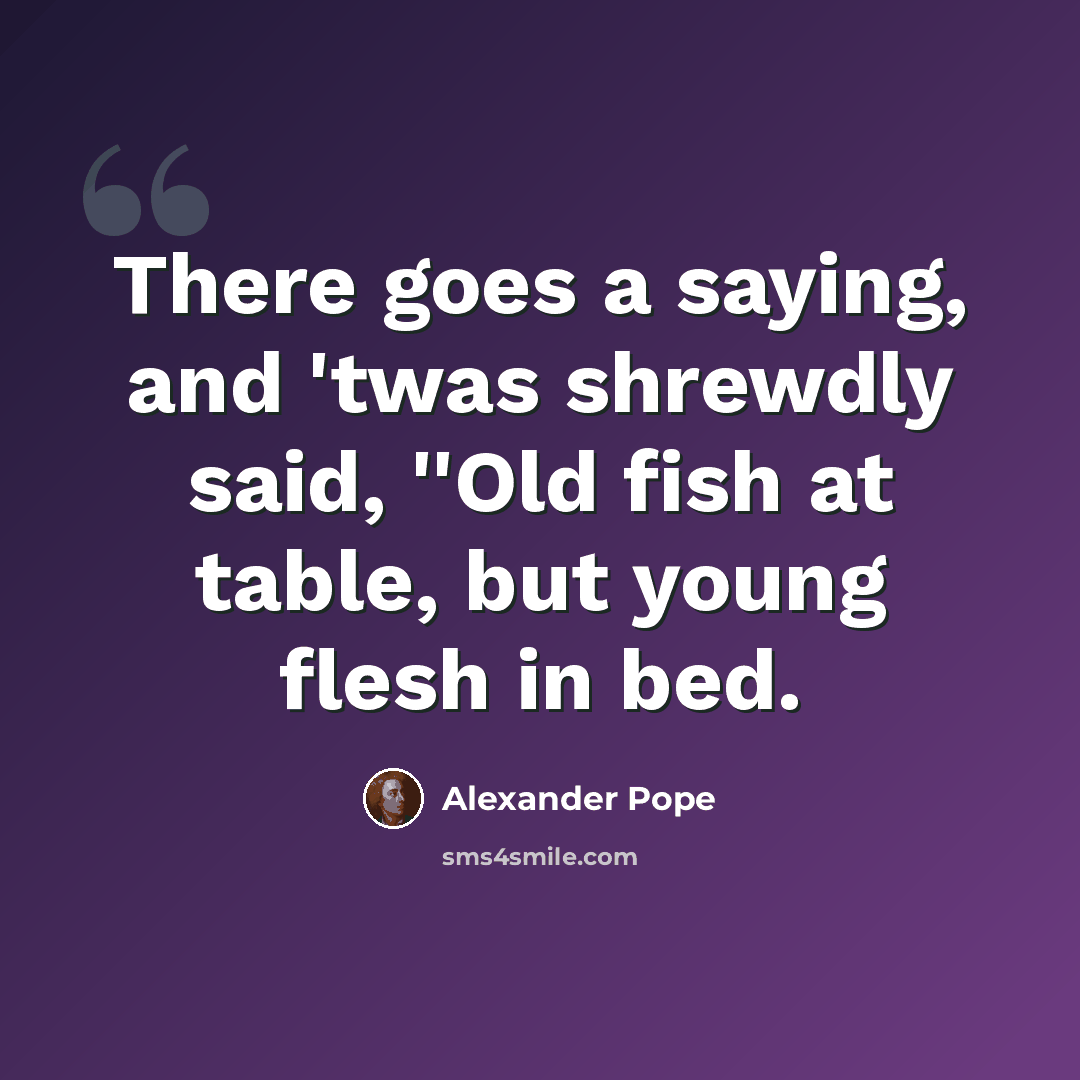 “There goes a saying, and 'twas shrewdly said, ''Old fish at table, but young flesh in bed.” quote by Alexander Pope