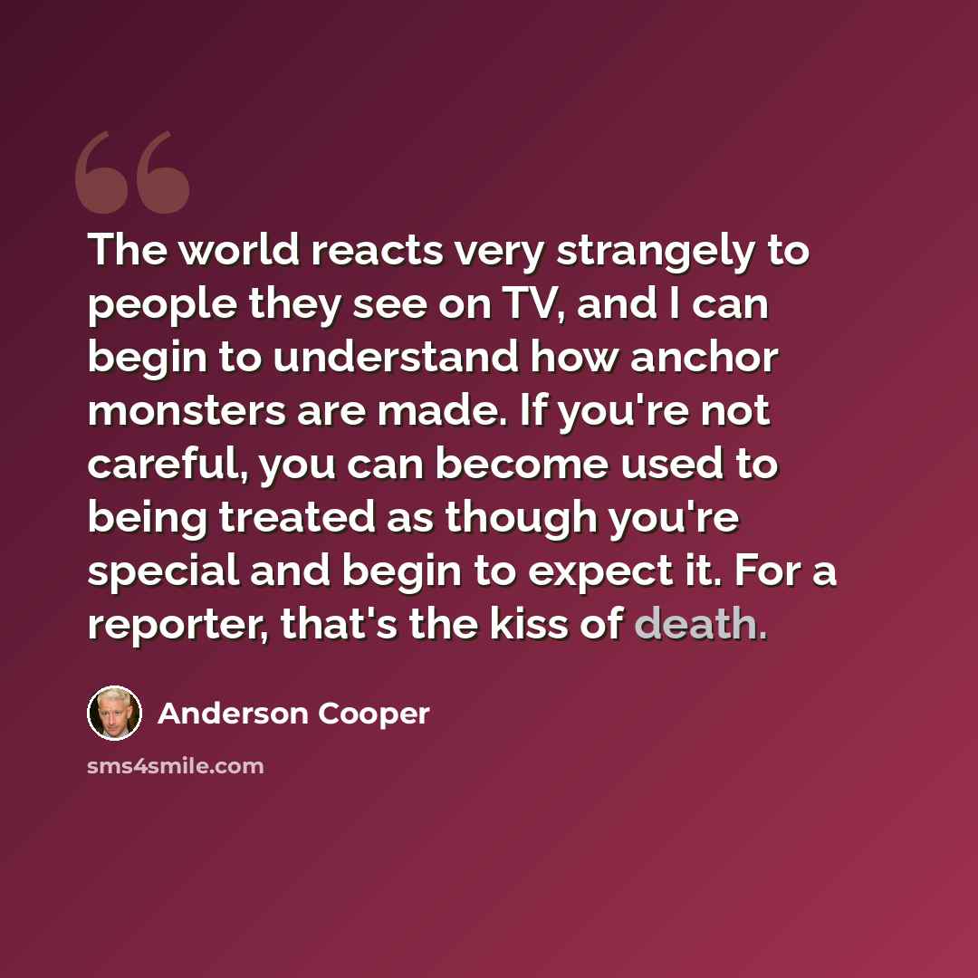 “The world reacts very strangely to people they see on TV, and I can begin to understand how anchor monsters are made. If you're not careful, you can become used to being treated as though you're special and begin to expect it. For a reporter, that's the kiss of death.” quote by Anderson Cooper