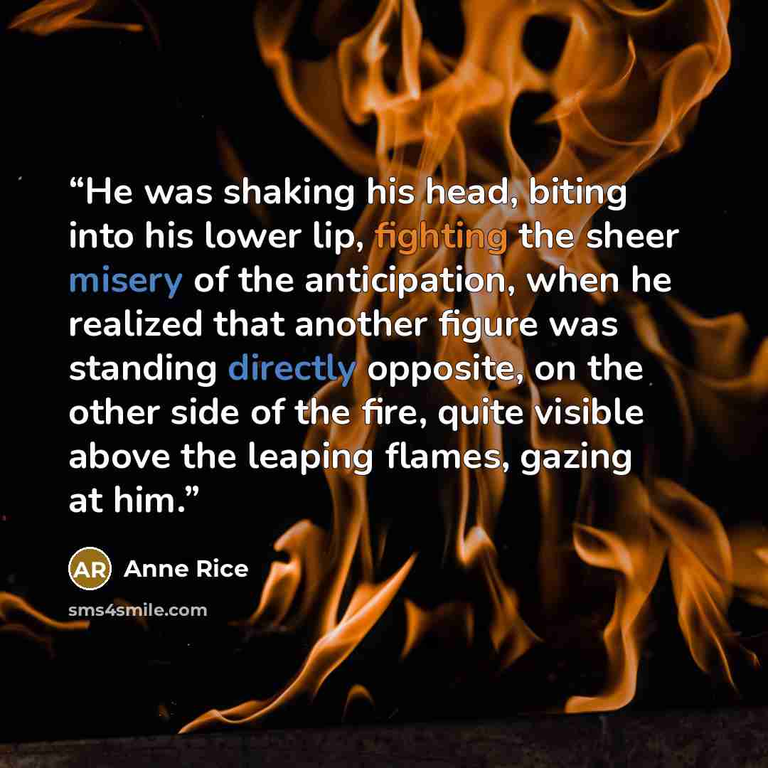 “He was shaking his head, biting into his lower lip, fighting the sheer misery of the anticipation, when he realized that another figure was standing directly opposite, on the other side of the fire, quite visible above the leaping flames, gazing at him.” quote by Anne Rice