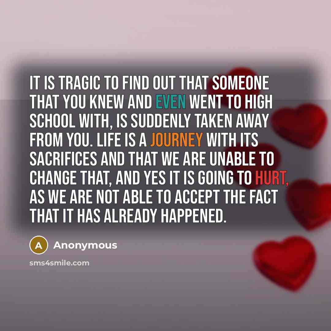 “It is tragic to find out that someone that you knew and even went to high school with, is suddenly taken away from you. Life is a journey with its sacrifices and that we are unable to change that, and yes it is going to hurt, as we are not able to accept the fact that it has already happened.” quote by Anonymous
