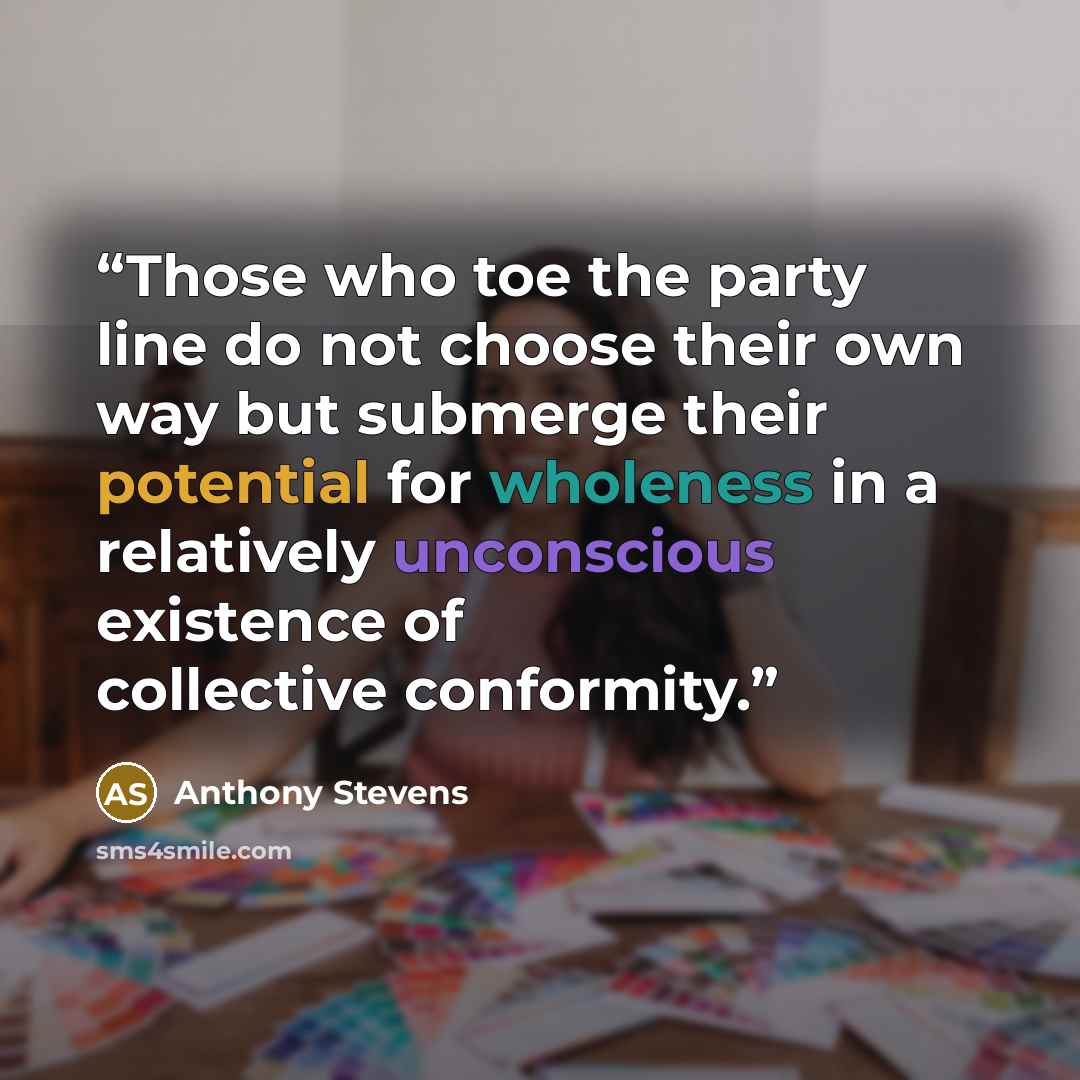 “Those who toe the party line do not choose their own way but submerge their potential for wholeness in a relatively unconscious existence of collective conformity.” quote by Anthony Stevens