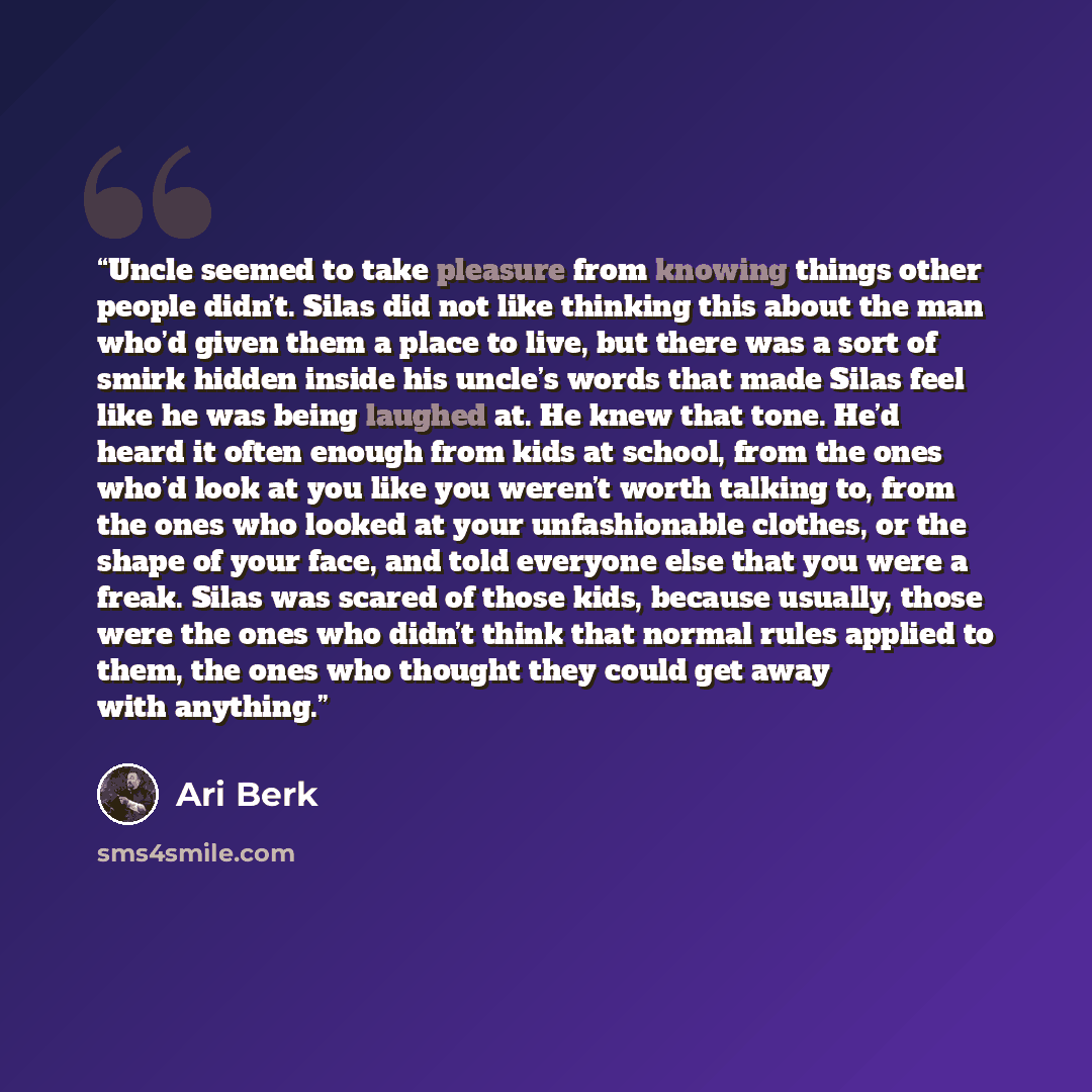 “Uncle seemed to take pleasure from knowing things other people didn’t. Silas did not like thinking this about the man who’d given them a place to live, but there was a sort of smirk hidden inside his uncle’s words that made Silas feel like he was being laughed at. He knew that tone. He’d heard it…” quote by Ari Berk