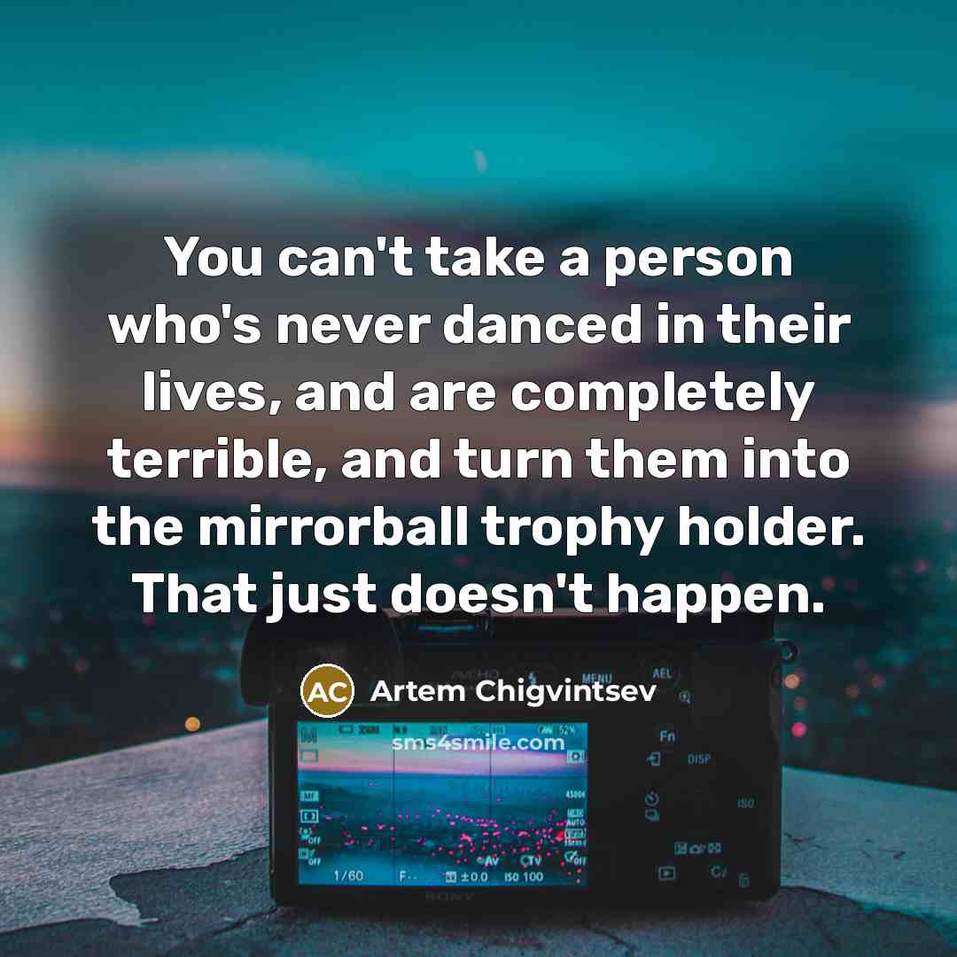 “You can't take a person who's never danced in their lives, and are completely terrible, and turn them into the mirrorball trophy holder. That just doesn't happen.” quote by Artem Chigvintsev